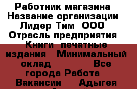 Работник магазина › Название организации ­ Лидер Тим, ООО › Отрасль предприятия ­ Книги, печатные издания › Минимальный оклад ­ 21 300 - Все города Работа » Вакансии   . Адыгея респ.,Адыгейск г.